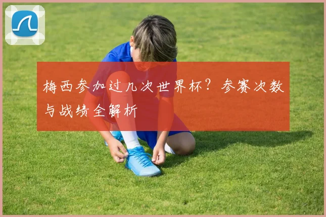 梅西参加过几次世界杯？参赛次数与战绩全解析