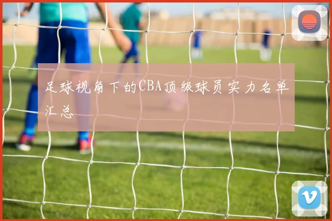 足球视角下的CBA顶级球员实力名单汇总